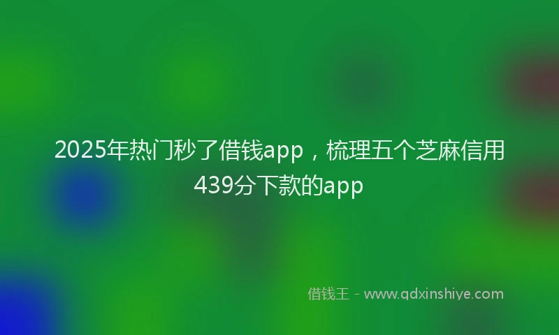 2025年热门秒了借钱app，梳理五个芝麻信用439分下款的app