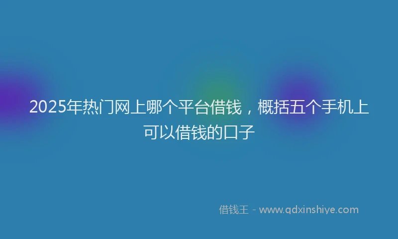 2025年热门网上哪个平台借钱，概括五个手机上可以借钱的口子