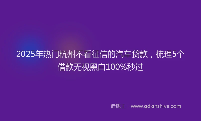 2025年热门杭州不看征信的汽车贷款，梳理5个借款无视黑白100%秒过