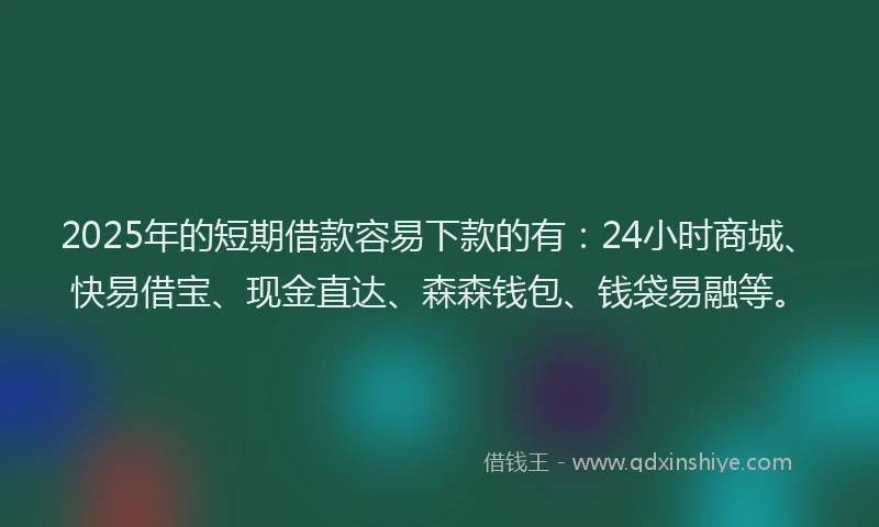 2025年的短期借款容易下款的有：24小时商城、快易借宝、现金直达、森森钱包、钱袋易融等。
