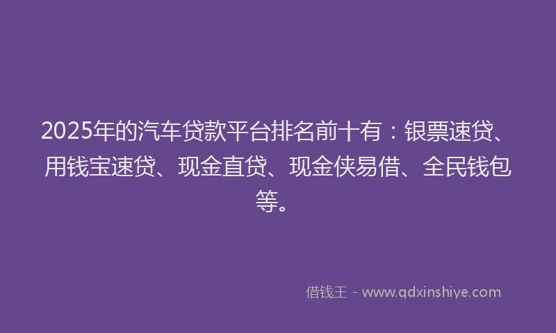 2025年的汽车贷款平台排名前十有：银票速贷、用钱宝速贷、现金直贷、现金侠易借、全民钱包等。