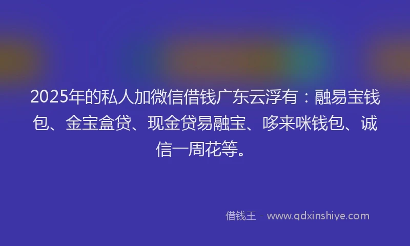 2025年的私人加微信借钱广东云浮有：融易宝钱包、金宝盒贷、现金贷易融宝、哆来咪钱包、诚信一周花等。