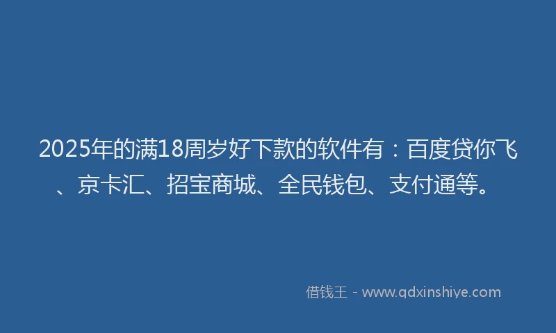 2025年的满18周岁好下款的软件有：百度贷你飞、京卡汇、招宝商城、全民钱包、支付通等。