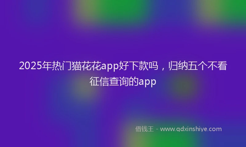 2025年热门猫花花app好下款吗，归纳五个不看征信查询的app