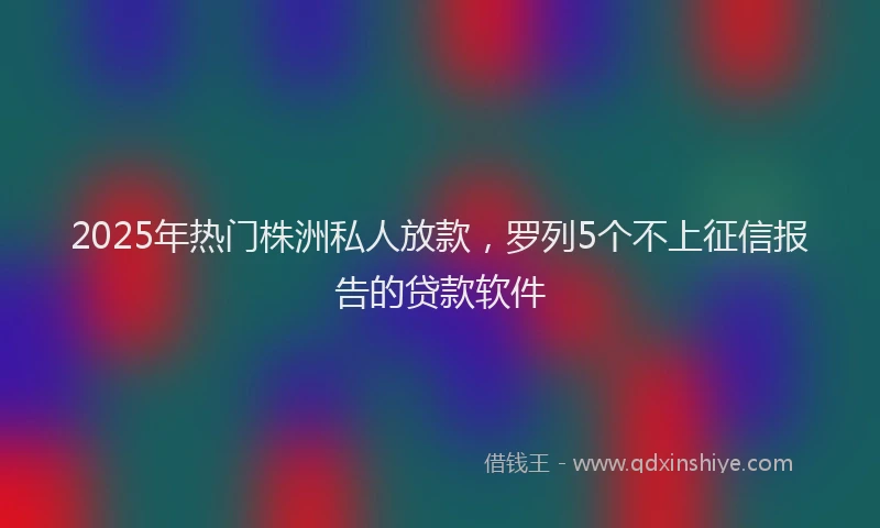 2025年热门株洲私人放款，罗列5个不上征信报告的贷款软件