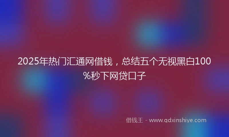 2025年热门汇通网借钱，总结五个无视黑白100%秒下网贷口子