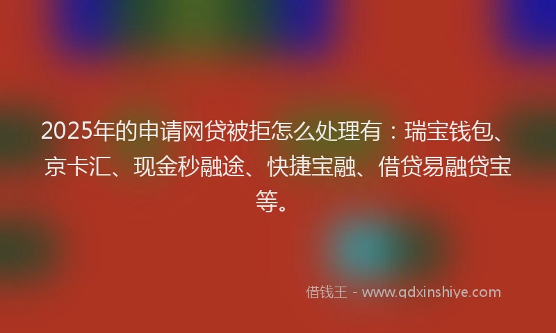 2025年的申请网贷被拒怎么处理有：瑞宝钱包、京卡汇、现金秒融途、快捷宝融、借贷易融贷宝等。