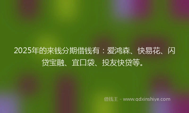 2025年的来钱分期借钱有：爱鸿森、快易花、闪贷宝融、宜口袋、投友快贷等。
