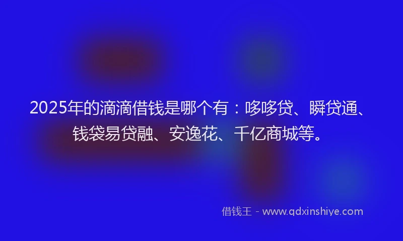 2025年的滴滴借钱是哪个有：哆哆贷、瞬贷通、钱袋易贷融、安逸花、千亿商城等。