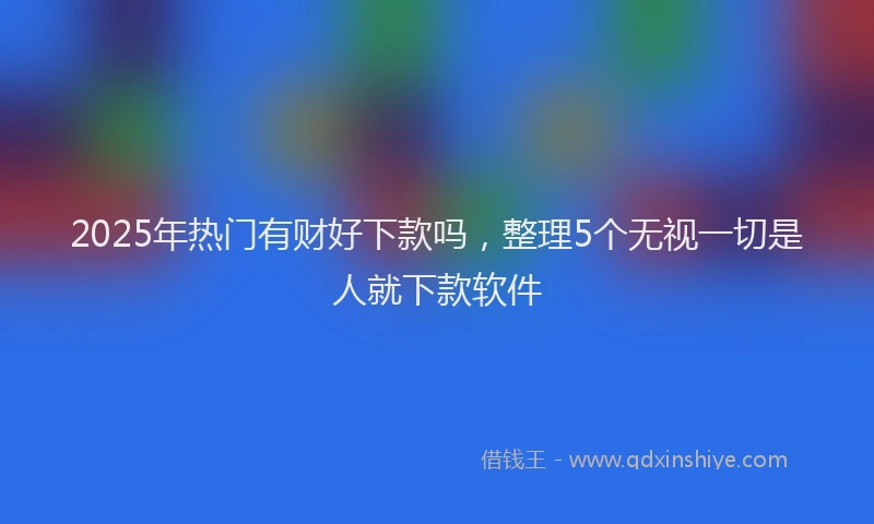 2025年热门有财好下款吗，整理5个无视一切是人就下款软件