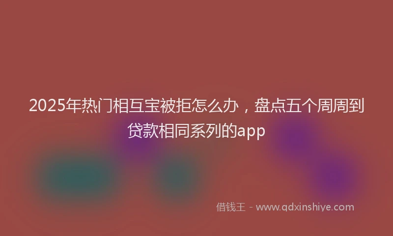 2025年热门相互宝被拒怎么办，盘点五个周周到贷款相同系列的app