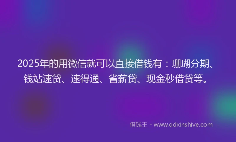 2025年的用微信就可以直接借钱有：珊瑚分期、钱站速贷、速得通、省薪贷、现金秒借贷等。