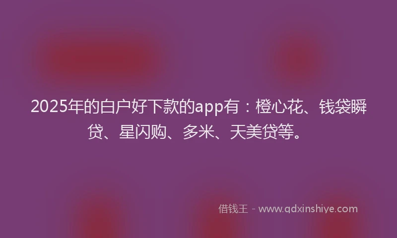 2025年的白户好下款的app有：橙心花、钱袋瞬贷、星闪购、多米、天美贷等。