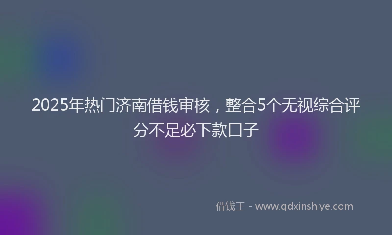 2025年热门济南借钱审核，整合5个无视综合评分不足必下款口子