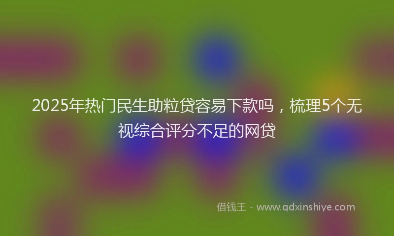 2025年热门民生助粒贷容易下款吗，梳理5个无视综合评分不足的网贷
