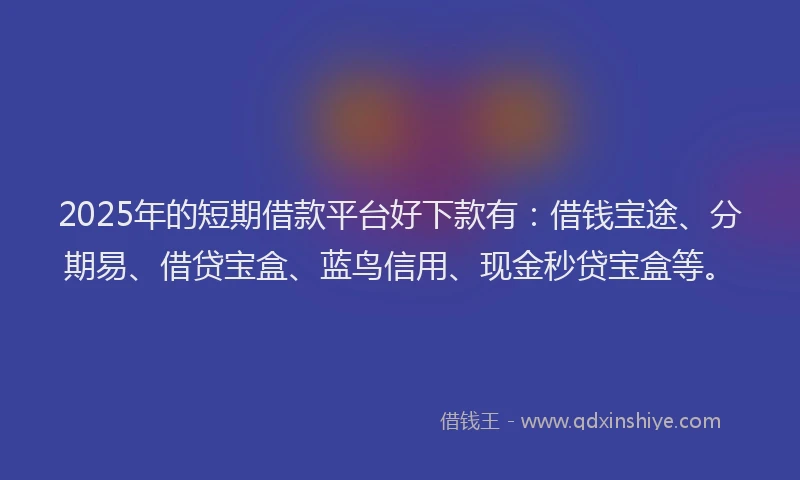 2025年的短期借款平台好下款有：借钱宝途、分期易、借贷宝盒、蓝鸟信用、现金秒贷宝盒等。