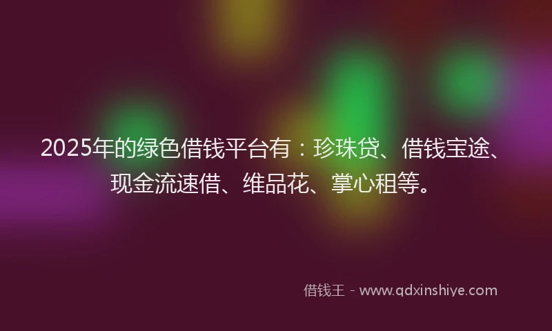 2025年的绿色借钱平台有：珍珠贷、借钱宝途、现金流速借、维品花、掌心租等。