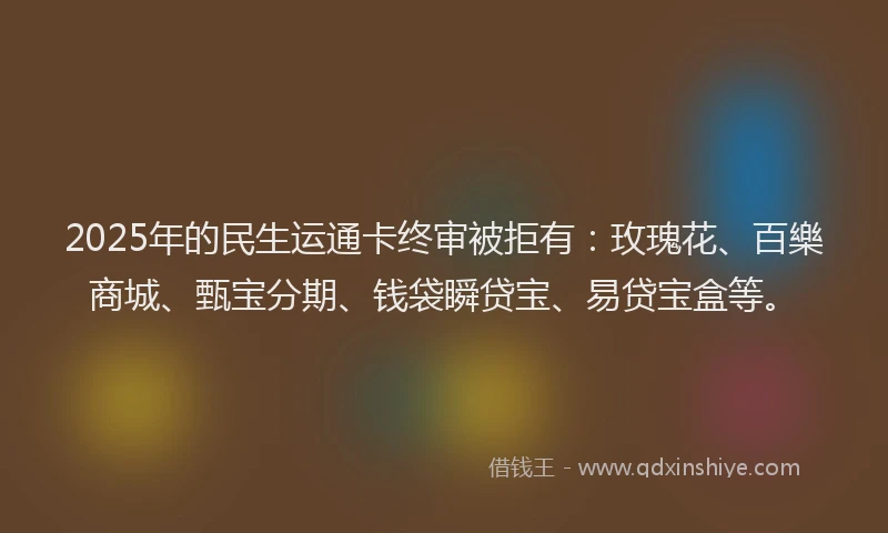 2025年的民生运通卡终审被拒有：玫瑰花、百樂商城、甄宝分期、钱袋瞬贷宝、易贷宝盒等。