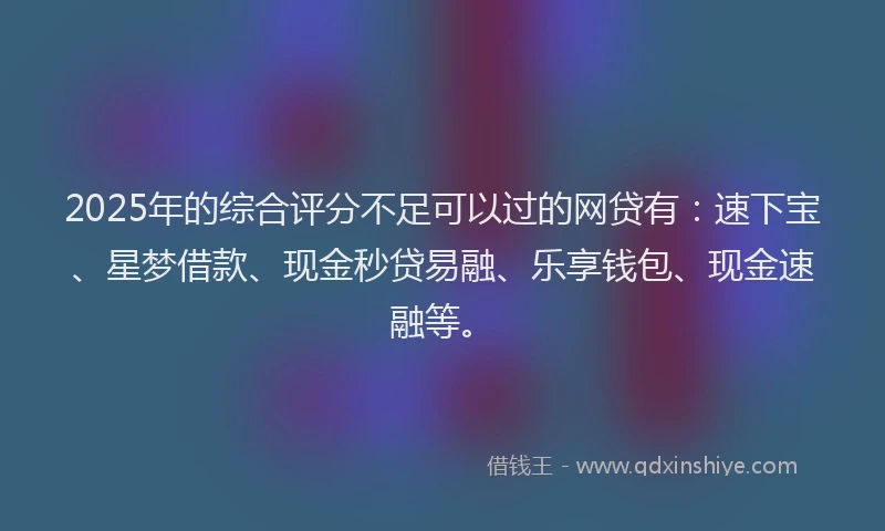 2025年的综合评分不足可以过的网贷有：速下宝、星梦借款、现金秒贷易融、乐享钱包、现金速融等。