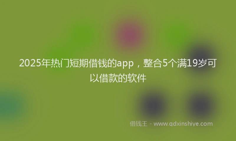 2025年热门短期借钱的app，整合5个满19岁可以借款的软件