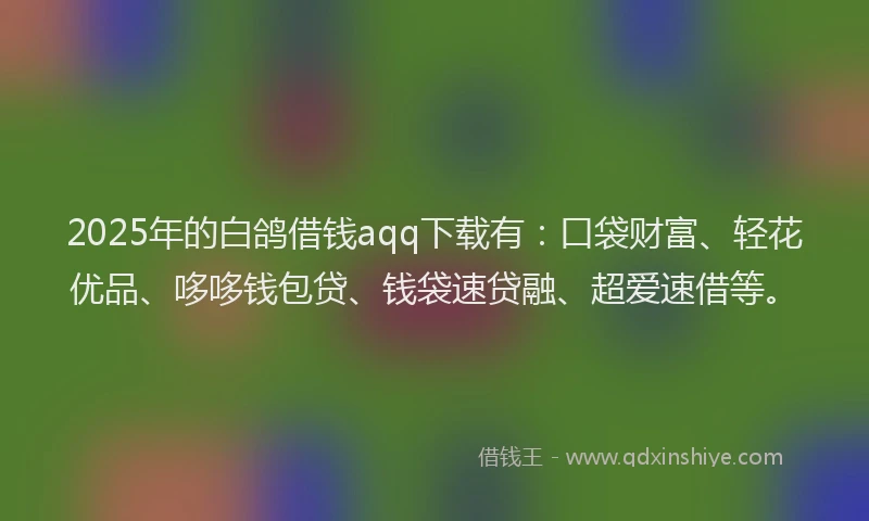 2025年的白鸽借钱aqq下载有：口袋财富、轻花优品、哆哆钱包贷、钱袋速贷融、超爱速借等。