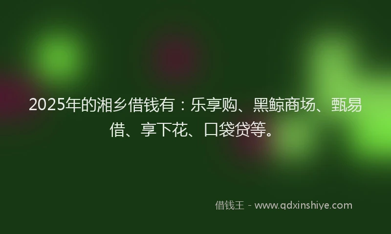2025年的湘乡借钱有：乐享购、黑鲸商场、甄易借、享下花、口袋贷等。