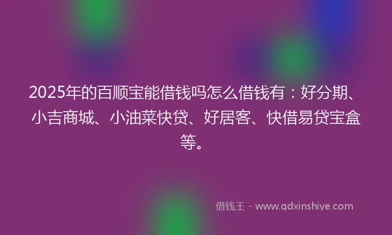 2025年的百顺宝能借钱吗怎么借钱有：好分期、小吉商城、小油菜快贷、好居客、快借易贷宝盒等。