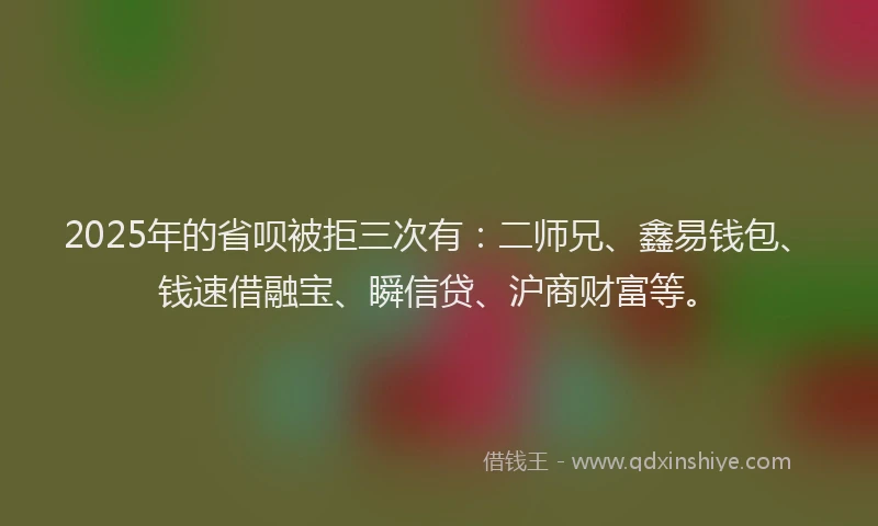 2025年的省呗被拒三次有：二师兄、鑫易钱包、钱速借融宝、瞬信贷、沪商财富等。