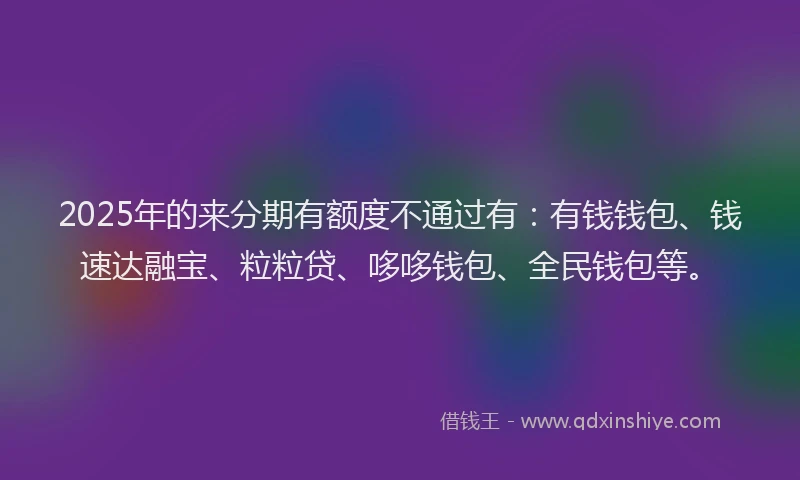 2025年的来分期有额度不通过有：有钱钱包、钱速达融宝、粒粒贷、哆哆钱包、全民钱包等。