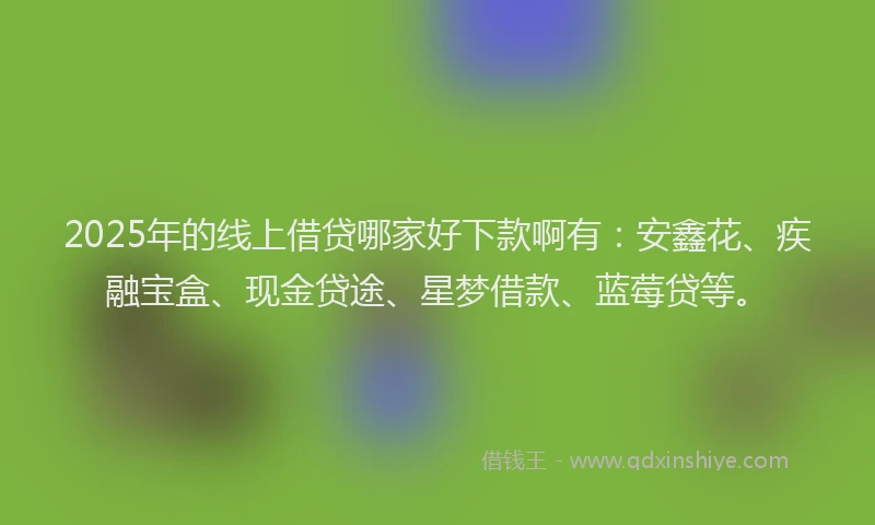 2025年的线上借贷哪家好下款啊有：安鑫花、疾融宝盒、现金贷途、星梦借款、蓝莓贷等。