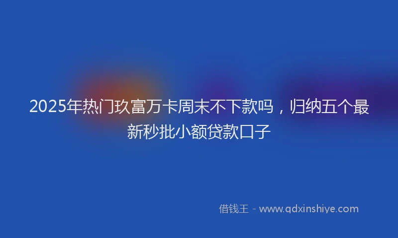2025年热门玖富万卡周末不下款吗，归纳五个最新秒批小额贷款口子
