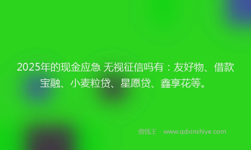 2025年的现金应急 无视征信吗有：友好物、借款宝融、小麦粒贷、星愿贷、鑫享花等。