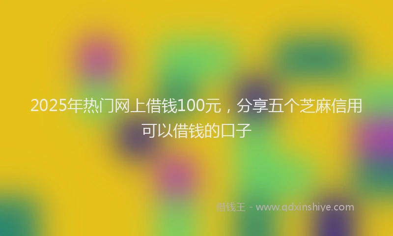 2025年热门网上借钱100元，分享五个芝麻信用可以借钱的口子