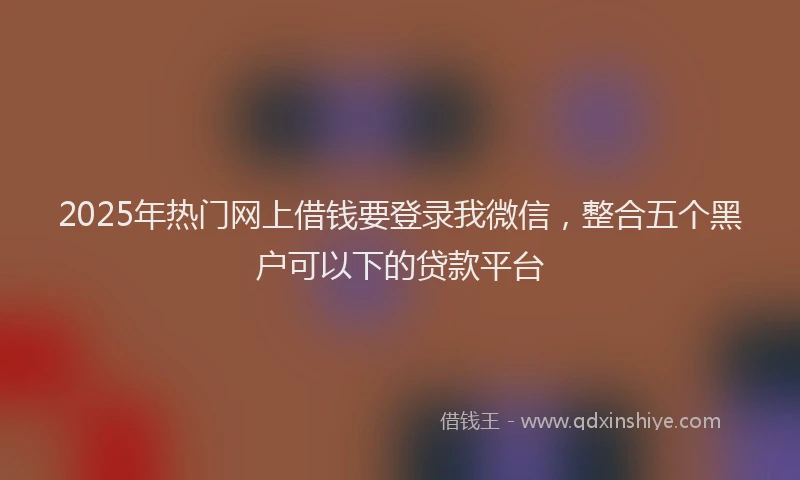 2025年热门网上借钱要登录我微信，整合五个黑户可以下的贷款平台