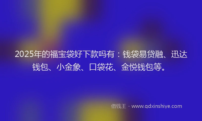2025年的福宝袋好下款吗有：钱袋易贷融、迅达钱包、小金象、口袋花、金悦钱包等。