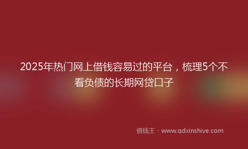 2025年热门网上借钱容易过的平台，梳理5个不看负债的长期网贷口子