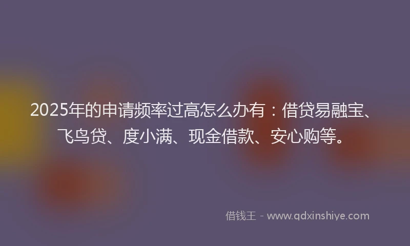 2025年的申请频率过高怎么办有：借贷易融宝、飞鸟贷、度小满、现金借款、安心购等。