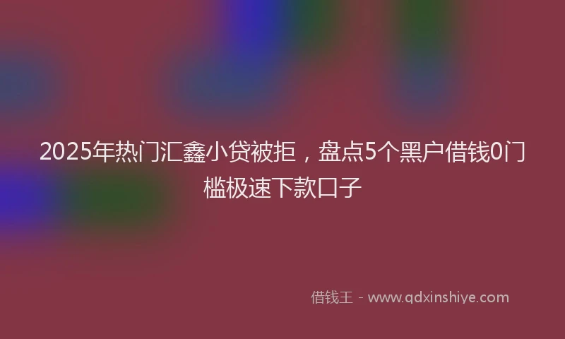 2025年热门汇鑫小贷被拒，盘点5个黑户借钱0门槛极速下款口子