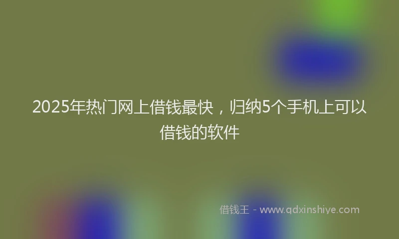 2025年热门网上借钱最快，归纳5个手机上可以借钱的软件