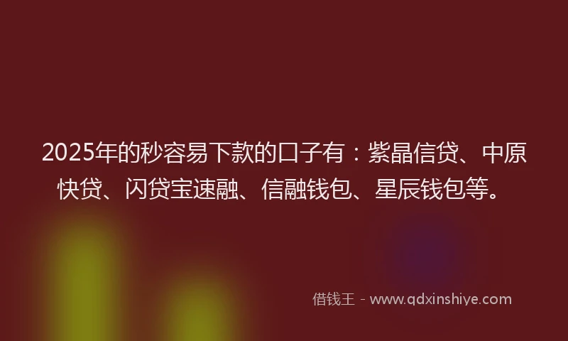 2025年的秒容易下款的口子有：紫晶信贷、中原快贷、闪贷宝速融、信融钱包、星辰钱包等。