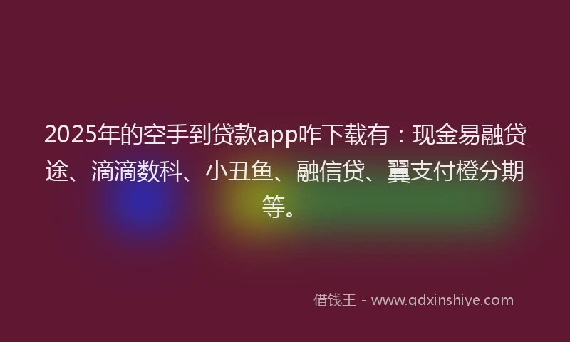 2025年的空手到贷款app咋下载有：现金易融贷途、滴滴数科、小丑鱼、融信贷、翼支付橙分期等。