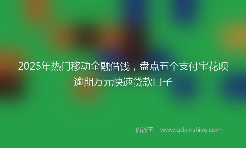 2025年热门移动金融借钱，盘点五个支付宝花呗逾期万元快速贷款口子