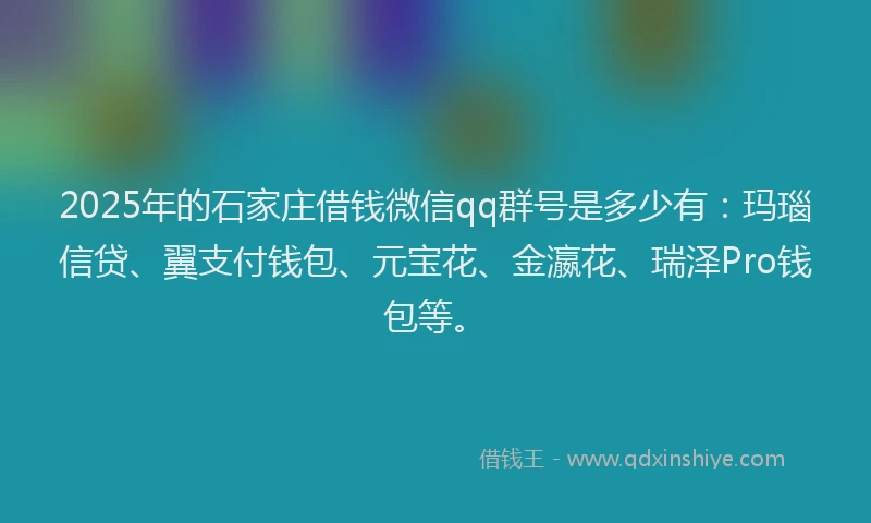 2025年的石家庄借钱微信qq群号是多少有：玛瑙信贷、翼支付钱包、元宝花、金瀛花、瑞泽Pro钱包等。