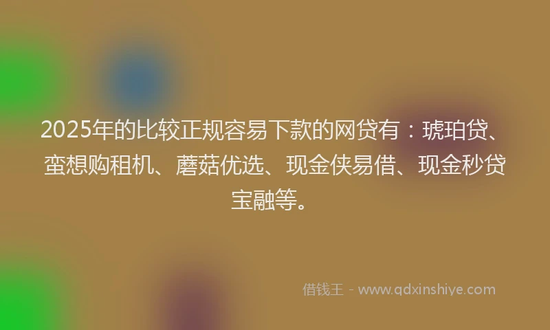 2025年的比较正规容易下款的网贷有：琥珀贷、蛮想购租机、蘑菇优选、现金侠易借、现金秒贷宝融等。