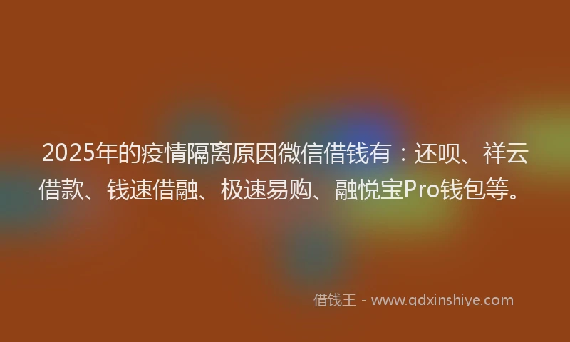 2025年的疫情隔离原因微信借钱有：还呗、祥云借款、钱速借融、极速易购、融悦宝Pro钱包等。