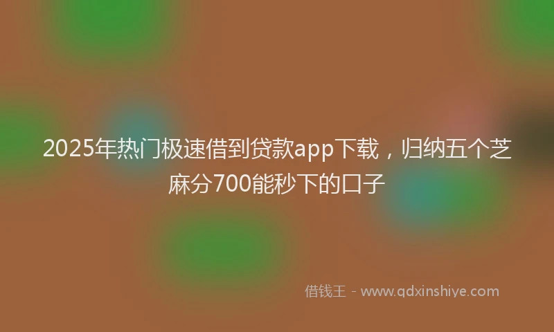 2025年热门极速借到贷款app下载，归纳五个芝麻分700能秒下的口子