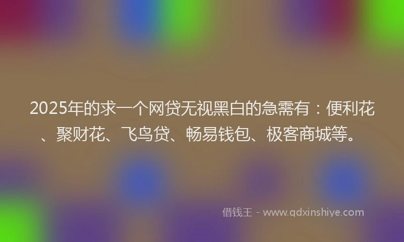 2025年的求一个网贷无视黑白的急需有：便利花、聚财花、飞鸟贷、畅易钱包、极客商城等。