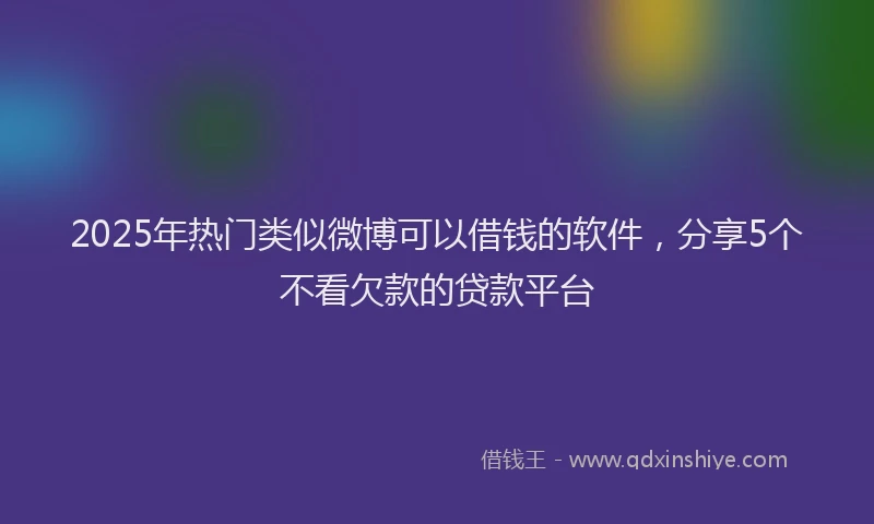 2025年热门类似微博可以借钱的软件，分享5个不看欠款的贷款平台