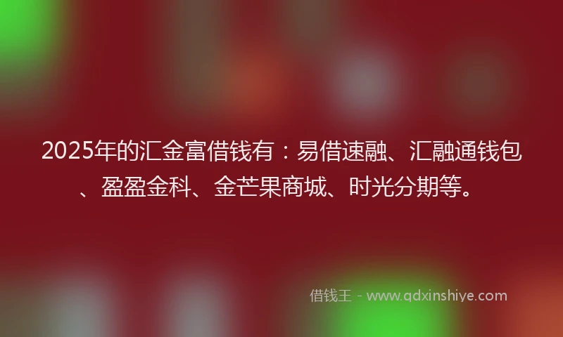 2025年的汇金富借钱有：易借速融、汇融通钱包、盈盈金科、金芒果商城、时光分期等。