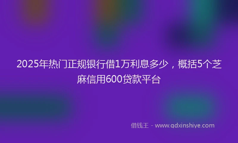 2025年热门正规银行借1万利息多少，概括5个芝麻信用600贷款平台